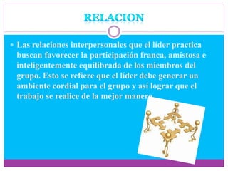  Las relaciones interpersonales que el líder practica
buscan favorecer la participación franca, amistosa e
inteligentemente equilibrada de los miembros del
grupo. Esto se refiere que el líder debe generar un
ambiente cordial para el grupo y así lograr que el
trabajo se realice de la mejor manera.
 