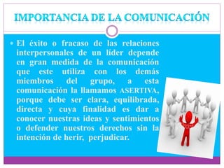  El éxito o fracaso de las relaciones
interpersonales de un líder depende
en gran medida de la comunicación
que este utiliza con los demás
miembros del grupo, a esta
comunicación la llamamos ASERTIVA,
porque debe ser clara, equilibrada,
directa y cuya finalidad es dar a
conocer nuestras ideas y sentimientos
o defender nuestros derechos sin la
intención de herir, perjudicar.
 