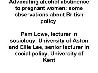Advocating alcohol abstinence to pregnant women: some observations about British policy  Pam Lowe, lecturer in sociology, University of Aston and Ellie Lee, senior lecturer in social policy, University of Kent 
