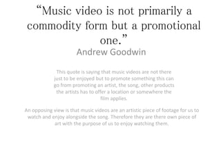 “Music video is not primarily a 
commodity form but a promotional 
one.” 
Andrew Goodwin 
This quote is saying that music videos are not there 
just to be enjoyed but to promote something this can 
go from promoting an artist, the song, other products 
the artists has to offer a location or somewhere the 
film applies. 
An opposing view is that music videos are an artistic piece of footage for us to 
watch and enjoy alongside the song. Therefore they are there own piece of 
art with the purpose of us to enjoy watching them. 
 
