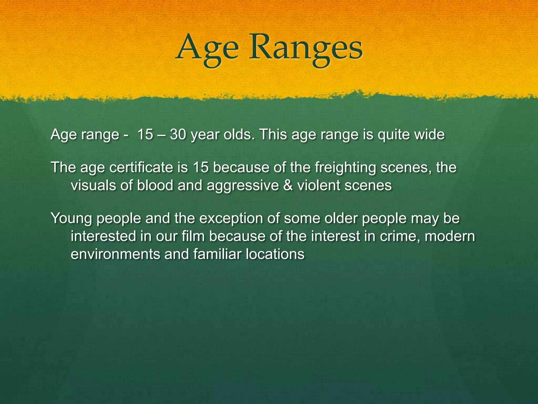 Age Ranges
Age range - 15 – 30 year olds. This age range is quite wide
The age certificate is 15 because of the freighting scenes, the
visuals of blood and aggressive & violent scenes
Young people and the exception of some older people may be
interested in our film because of the interest in crime, modern
environments and familiar locations