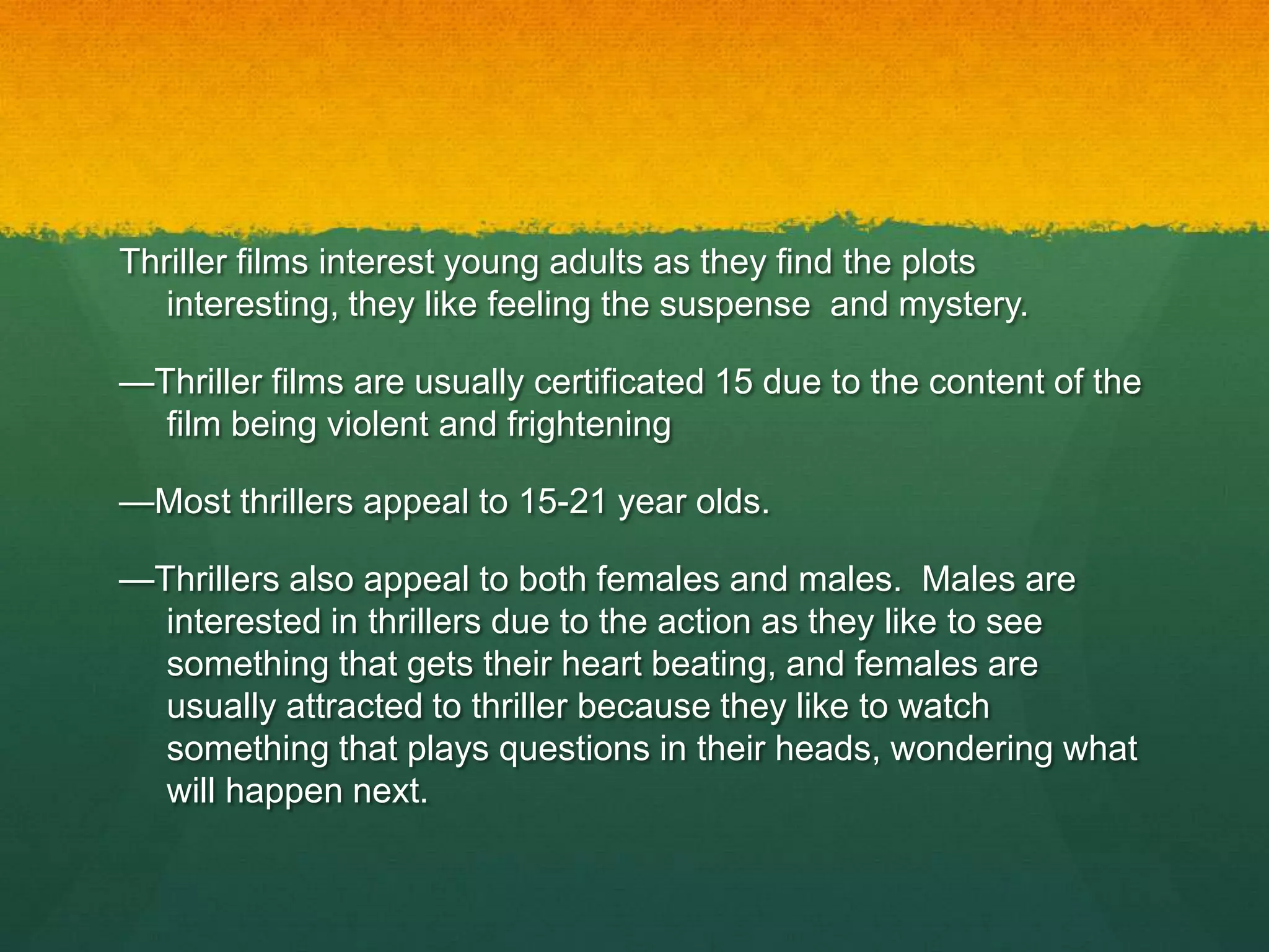 Thriller films interest young adults as they find the plots
interesting, they like feeling the suspense and mystery.
—Thriller films are usually certificated 15 due to the content of the
film being violent and frightening
—Most thrillers appeal to 15-21 year olds.
—Thrillers also appeal to both females and males. Males are
interested in thrillers due to the action as they like to see
something that gets their heart beating, and females are
usually attracted to thriller because they like to watch
something that plays questions in their heads, wondering what
will happen next.