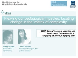 Penny Sweasey
Head of CELT
@PSweasey
Chrissi Nerantzi
Academic Developer CELT
@chrissinerantzi
SEDA Spring Teaching, Learning and
Assessment Conference 2014:
Engaging Students, Engaging Staff
Flex-ing our pedagogical muscles: locating
change in the ‘matrix of complexity’
Flex-ing our pedagogical muscles: locating
change in the ‘matrix of complexity’
 