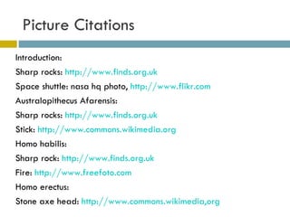 Picture Citations Introduction: Sharp rocks:  http://www.finds.org.uk   Space shuttle: nasa hq photo,  http://www.flikr.com Australopithecus Afarensis: Sharp rocks:  http://www.finds.org.uk   Stick:  http://www.commons.wikimedia.org   Homo habilis:  Sharp rock:  http://www.finds.org.uk Fire:  http://www.freefoto.com   Homo erectus: Stone axe head:  http://www.commons.wikimedia,org   