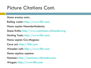 Picture Citations Cont.  Homo erectus cont.: Boiling water:  http://www.flikr.com Homo sapien Neanderthalensis: Stone Knife:  http://www.commons.wikimedia.org   Hunting Tools:  http://www.flikr.com   Homo sapien Cro-Magnon: Cave art:  http://flikr.com Wooden raft:  http://www.flikr.com Homo sapiens sapiens: Hammer:  http://commons.wikimedia.com Wagon:  http://www.flikr.com   