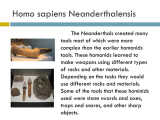 Homo sapiens Neanderthalensis The Neanderthals created many tools most of which were more complex than the earlier homonids tools. These homonids learned to make weapons using different types of rocks and other materials. Depending on the tasks they would use different rocks and materials. Some of the tools that these hominids used were stone swords and axes, traps and snares, and other sharp objects. 