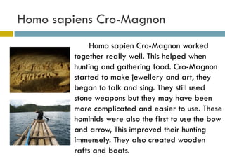 Homo sapiens Cro-Magnon  Homo sapien Cro-Magnon worked together really well. This helped when hunting and gathering food. Cro-Magnon started to make jewellery and art, they began to talk and sing. They still used stone weapons but they may have been more complicated and easier to use. These hominids were also the first to use the bow and arrow, This improved their hunting immensely. They also created wooden rafts and boats.  