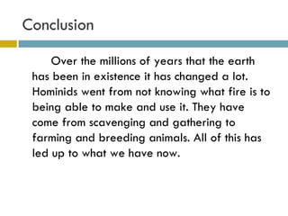 Conclusion  Over the millions of years that the earth has been in existence it has changed a lot. Hominids went from not knowing what fire is to being able to make and use it. They have come from scavenging and gathering to farming and breeding animals. All of this has led up to what we have now.  
