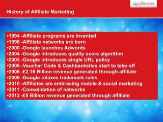 History of Affiliate Marketing



•1994 -Affiliate programs are invented
•1996 -Affiliate networks are born
•2000 -Google launches Adwords
•2004 -Google introduces quality score algorithm
•2005 -Google introduces single URL policy
•2006 -Voucher Code & Cashbacksites start to take off
•2006 -£2.16 Billion revenue generated through affiliate
•2008 -Google relaxes trademark rules
•2010 -Affiliates are embracing mobile & social marketing
•2011 -Consolidation of networks
•2012 -£5 Billion revenue generated through affiliate
 