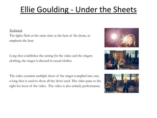 Ellie Goulding - Under the Sheets

Technical
The lights flash at the same time as the beat of the drum, to
emphasis the beat



Long shot establishes the setting for the video and the singers
clothing, the singer is dressed in casual clothes



The video contains multiple shots of the singer complied into one,
a long shot is used to show all the shots used. The video pans to the
right for most of the video. The video is also entirely performance.
 
