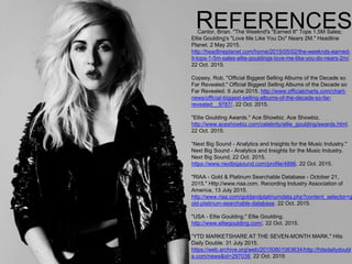 REFERENCESCantor, Brian. "The Weeknd's "Earned It" Tops 1.5M Sales;
Ellie Goulding's "Love Me Like You Do" Nears 2M." Headline
Planet. 2 May 2015.
http://headlineplanet.com/home/2015/05/02/the-weeknds-earned-
it-tops-1-5m-sales-ellie-gouldings-love-me-like-you-do-nears-2m/.
22 Oct. 2015.
Copsey, Rob. "Official Biggest Selling Albums of the Decade so
Far Revealed." Official Biggest Selling Albums of the Decade so
Far Revealed. 9 June 2015. http://www.officialcharts.com/chart-
news/official-biggest-selling-albums-of-the-decade-so-far-
revealed__9787/. 22 Oct. 2015.
"Ellie Goulding Awards." Ace Showbiz. Ace Showbiz.
http://www.aceshowbiz.com/celebrity/ellie_goulding/awards.html.
22 Oct. 2015.
“Next Big Sound - Analytics and Insights for the Music Industry."
Next Big Sound - Analytics and Insights for the Music Industry.
Next Big Sound, 22 Oct. 2015.
https://www.nextbigsound.com/profile/4896. 22 Oct. 2015.
"RIAA - Gold & Platinum Searchable Database - October 21,
2015." Http://www.riaa.com. Recording Industry Association of
America, 13 July 2015.
http://www.riaa.com/goldandplatinumdata.php?content_selector=g
old-platinum-searchable-database. 22 Oct. 2015.
"USA - Ellie Goulding." Ellie Goulding.
http://www.elliegoulding.com/. 22 Oct. 2015.
“YTD MARKETSHARE AT THE SEVEN-MONTH MARK." Hits
Daily Double. 31 July 2015.
https://web.archive.org/web/20150801063634/http://hitsdailydoubl
e.com/news&id=297039. 22 Oct. 2015
 