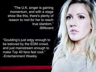 “The U.K. singer is gaining
momentum, and with a stage
show like this, there's plenty of
reason to root for her to reach
true stardom.”
-Billboard
“Goulding’s just edgy enough to
be beloved by the EDM crowd,
and just mainstream enough to
make Top 40 fans feel cool.”
-Entertainment Weekly
 