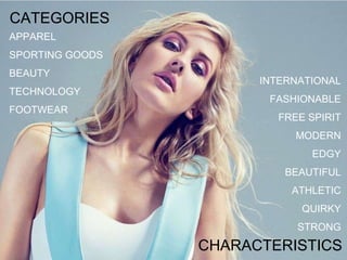 CATEGORIES
APPAREL
SPORTING GOODS
BEAUTY
TECHNOLOGY
FOOTWEAR
INTERNATIONAL
FASHIONABLE
FREE SPIRIT
MODERN
EDGY
BEAUTIFUL
ATHLETIC
QUIRKY
STRONG
CHARACTERISTICS
 