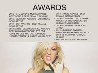 AWARDS
• 2015 - MTV EUROPE MUSIC AWARDS -
BEST SONG & BEST FEMALE PENDING
• 2015 - GLAMOUR AWARDS - COINTREAU
SOLO ARTIST
• 2014 - BRIT AWARDS - BEST FEMALE
SOLO ARTIST
• 2014 & 2015 - VEVO CERTIFIED AWARDS
FOR 100,000,000 VIDEO PLAYS FOR
“LOVE ME LIKE YOU DO,” “OUTSIDE,”
“LIGHTS,” “BURN,” & “I NEED YOUR LOVE”
• 2014 - JIMMIE AWARDS - BEST
FEMALE INTERNATIONAL
• 2013 - COSMOPOLITAN ULTIMATE
WOMEN OF THE YEAR AWARDS -
ULTIMATE MUSIC STAR
• 2013 - Q AWARDS - BEST SOLO
ARTIST
• 2011 - GLAMOUR AWARDS -
PANDORA BREAKTHROUGH ARTIST
• 2010 - BRIT AWARD - CRITIC’S
CHOICE
• BBC SOUND OF 2010 RECIPIENT
 