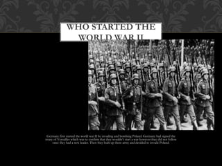Germany first started the world war II by invading and bombing Poland. Germany had signed the
treaty of Versailles which was to confirm that they wouldn’t start a war however they did not follow
once they had a new leader. Then they built up there army and decided to invade Poland.
WHO STARTED THE
WORLD WAR II
 
