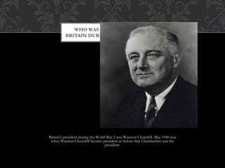 Britain's president during the World War 2 was Winston Churchill. May 1940 was
when Winston Churchill became president as before that Chamberlain was the
president.
WHO WAS THE PRESIDENT OF
BRITAIN DURING THE WORLD WAR II
 