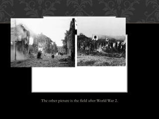 The other picture is the field after World War 2.
THE FIRST PICTURE IS THE STREETS
AFTER WORLD WAR 2 ( HORRIBLE)
 