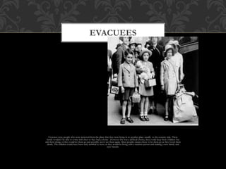 Evacuees were people who were removed from the place that they were living in to another place usually to the country side. There
family wouldn’t be able to come with then so they had a choice . However this was a difficult choice, they could keep there children but
risk them dying, or they could let them go and possibly never see them again. Most peoples mums chose to let them go as they loved them
dearly. The children could have been truly terrified to leave as they would be living with a random person and making a new family and
new friends.
EVACUEES
 