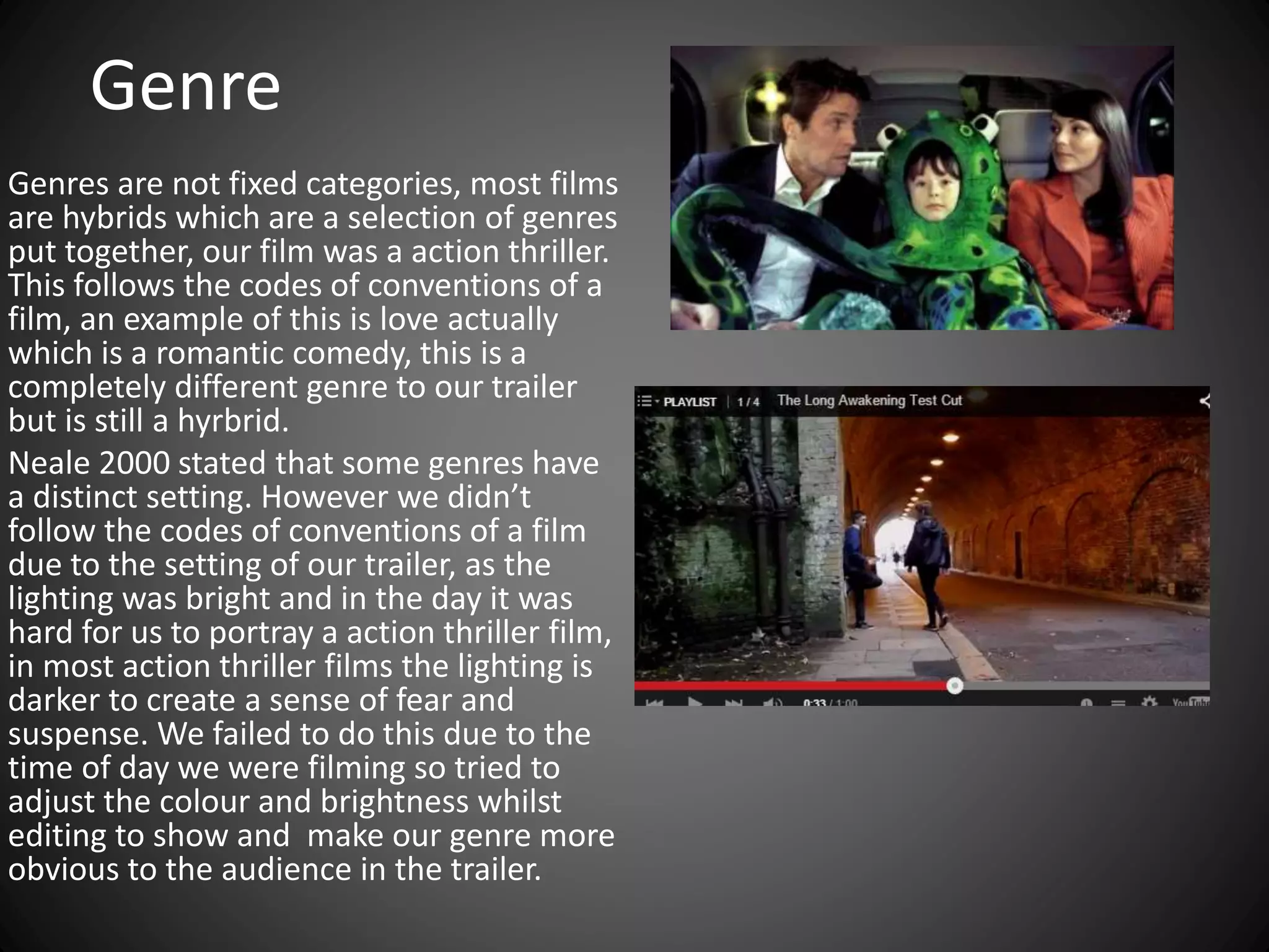 Genre
Genres are not fixed categories, most films
are hybrids which are a selection of genres
put together, our film was a action thriller.
This follows the codes of conventions of a
film, an example of this is love actually
which is a romantic comedy, this is a
completely different genre to our trailer
but is still a hyrbrid.
Neale 2000 stated that some genres have
a distinct setting. However we didn’t
follow the codes of conventions of a film
due to the setting of our trailer, as the
lighting was bright and in the day it was
hard for us to portray a action thriller film,
in most action thriller films the lighting is
darker to create a sense of fear and
suspense. We failed to do this due to the
time of day we were filming so tried to
adjust the colour and brightness whilst
editing to show and make our genre more
obvious to the audience in the trailer.
 
