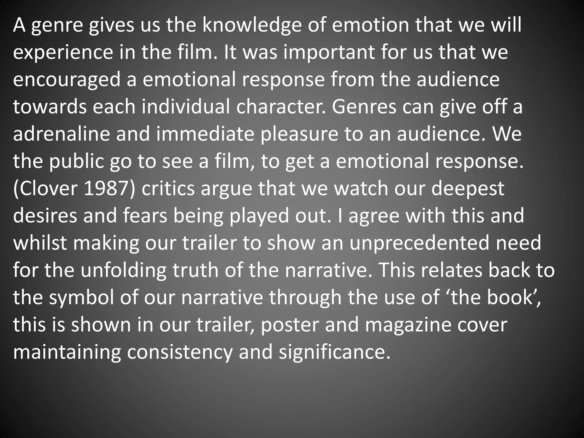 A genre gives us the knowledge of emotion that we will
experience in the film. It was important for us that we
encouraged a emotional response from the audience
towards each individual character. Genres can give off a
adrenaline and immediate pleasure to an audience. We
the public go to see a film, to get a emotional response.
(Clover 1987) critics argue that we watch our deepest
desires and fears being played out. I agree with this and
whilst making our trailer to show an unprecedented need
for the unfolding truth of the narrative. This relates back to
the symbol of our narrative through the use of ‘the book’,
this is shown in our trailer, poster and magazine cover
maintaining consistency and significance.
 
