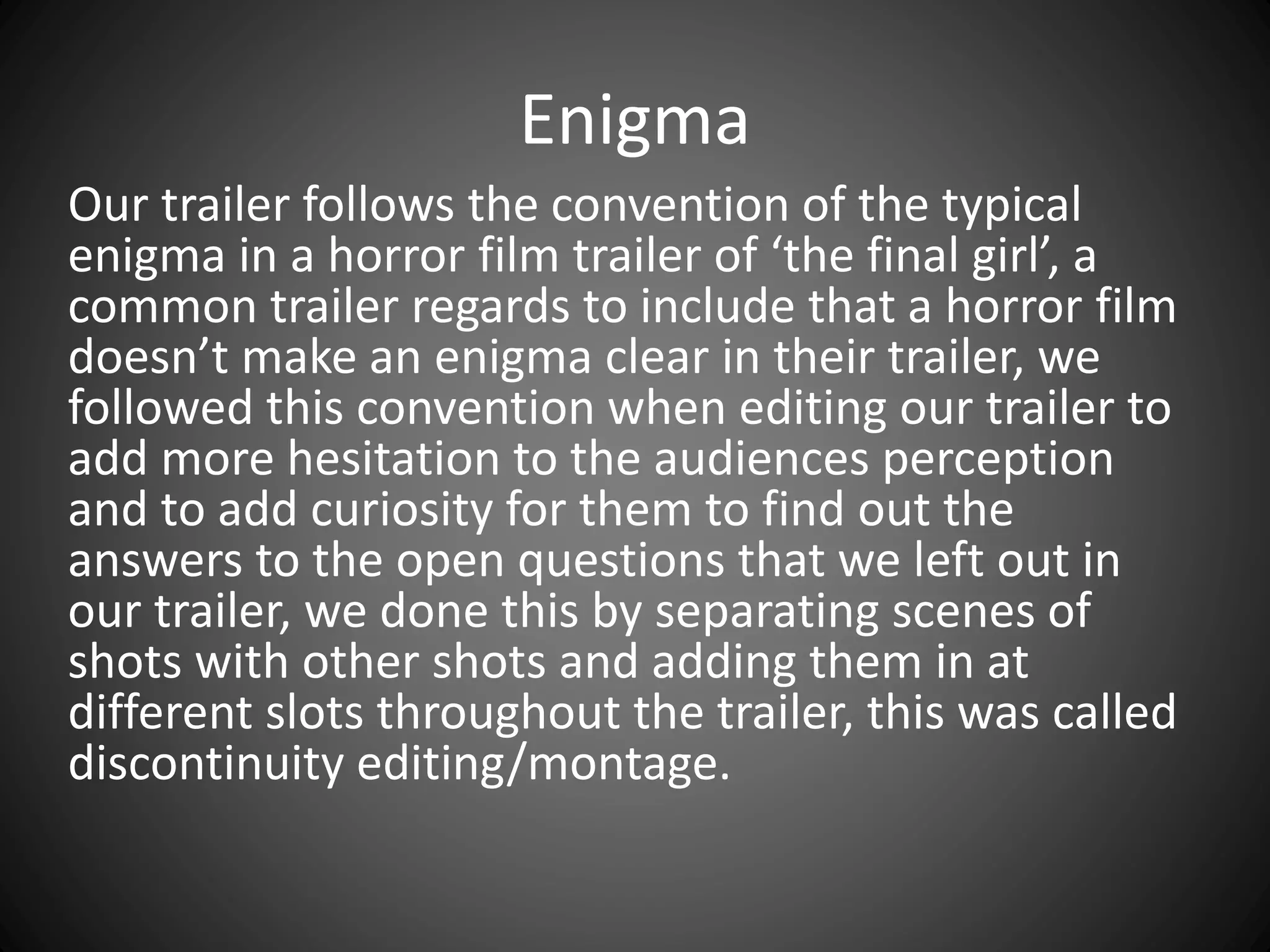 Enigma
Our trailer follows the convention of the typical
enigma in a horror film trailer of ‘the final girl’, a
common trailer regards to include that a horror film
doesn’t make an enigma clear in their trailer, we
followed this convention when editing our trailer to
add more hesitation to the audiences perception
and to add curiosity for them to find out the
answers to the open questions that we left out in
our trailer, we done this by separating scenes of
shots with other shots and adding them in at
different slots throughout the trailer, this was called
discontinuity editing/montage.
 