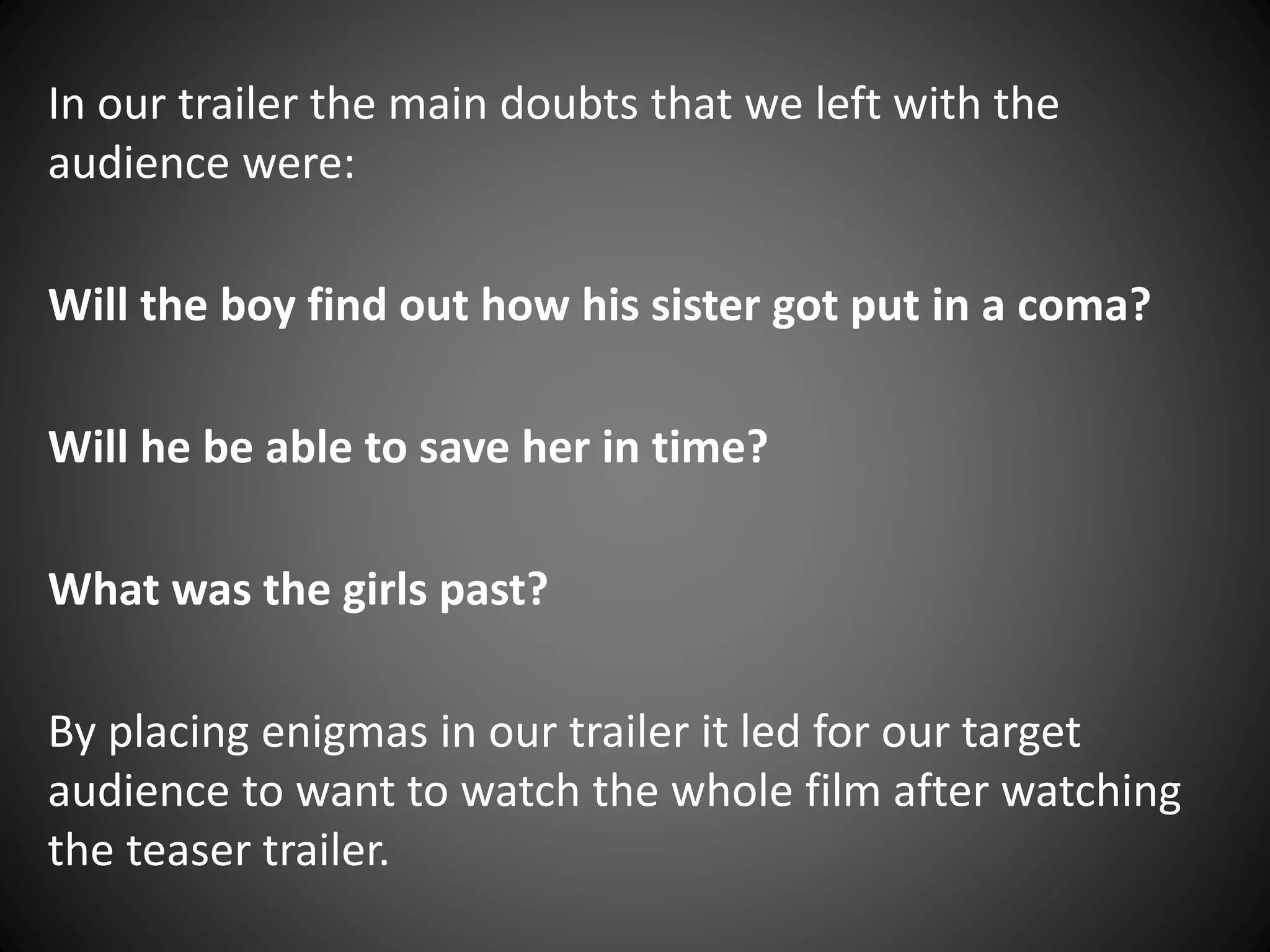 In our trailer the main doubts that we left with the
audience were:
Will the boy find out how his sister got put in a coma?
Will he be able to save her in time?
What was the girls past?
By placing enigmas in our trailer it led for our target
audience to want to watch the whole film after watching
the teaser trailer.
 