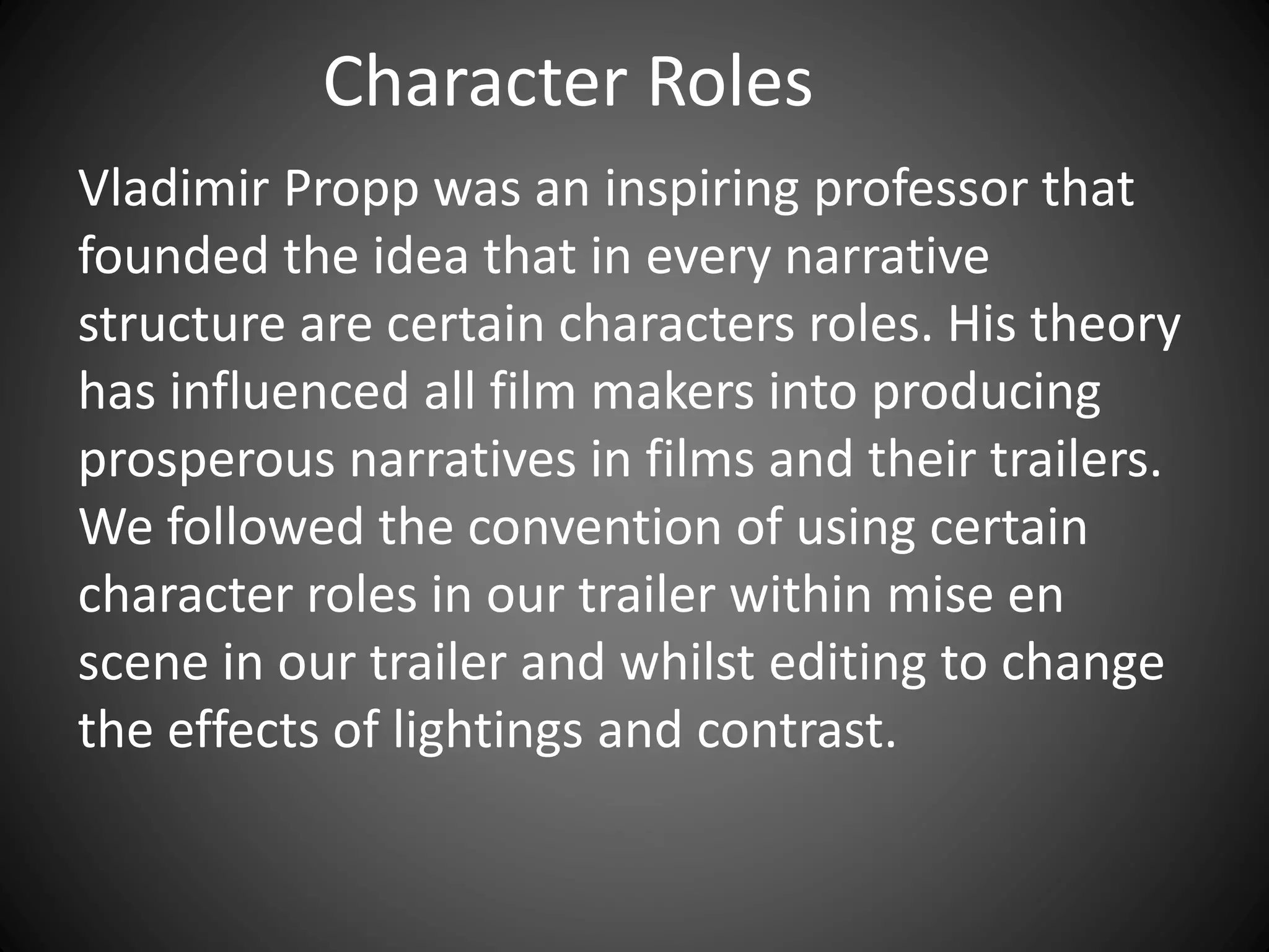 Character Roles
Vladimir Propp was an inspiring professor that
founded the idea that in every narrative
structure are certain characters roles. His theory
has influenced all film makers into producing
prosperous narratives in films and their trailers.
We followed the convention of using certain
character roles in our trailer within mise en
scene in our trailer and whilst editing to change
the effects of lightings and contrast.
 