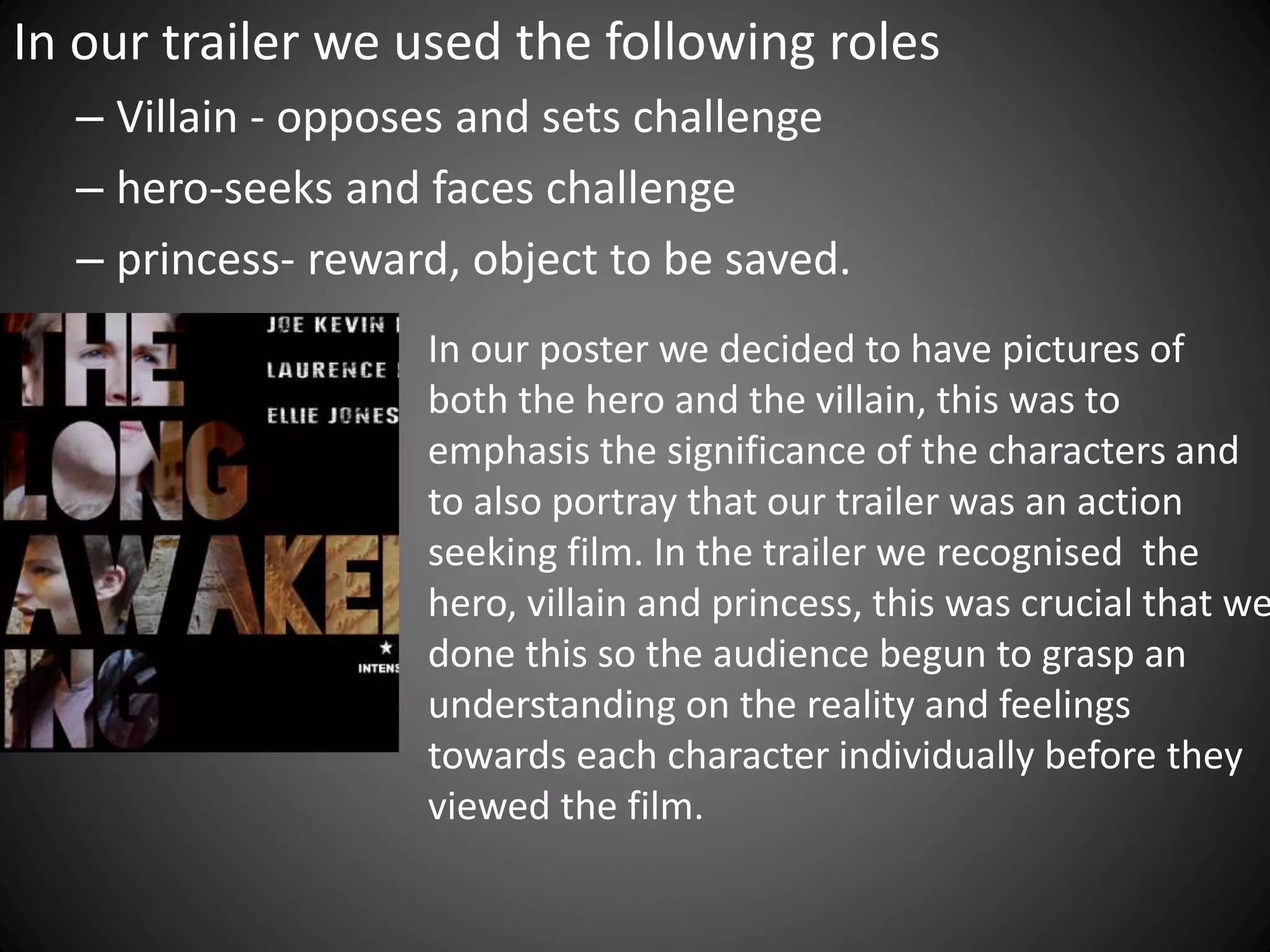 In our trailer we used the following roles
– Villain - opposes and sets challenge
– hero-seeks and faces challenge
– princess- reward, object to be saved.
In our poster we decided to have pictures of
both the hero and the villain, this was to
emphasis the significance of the characters and
to also portray that our trailer was an action
seeking film. In the trailer we recognised the
hero, villain and princess, this was crucial that we
done this so the audience begun to grasp an
understanding on the reality and feelings
towards each character individually before they
viewed the film.
 