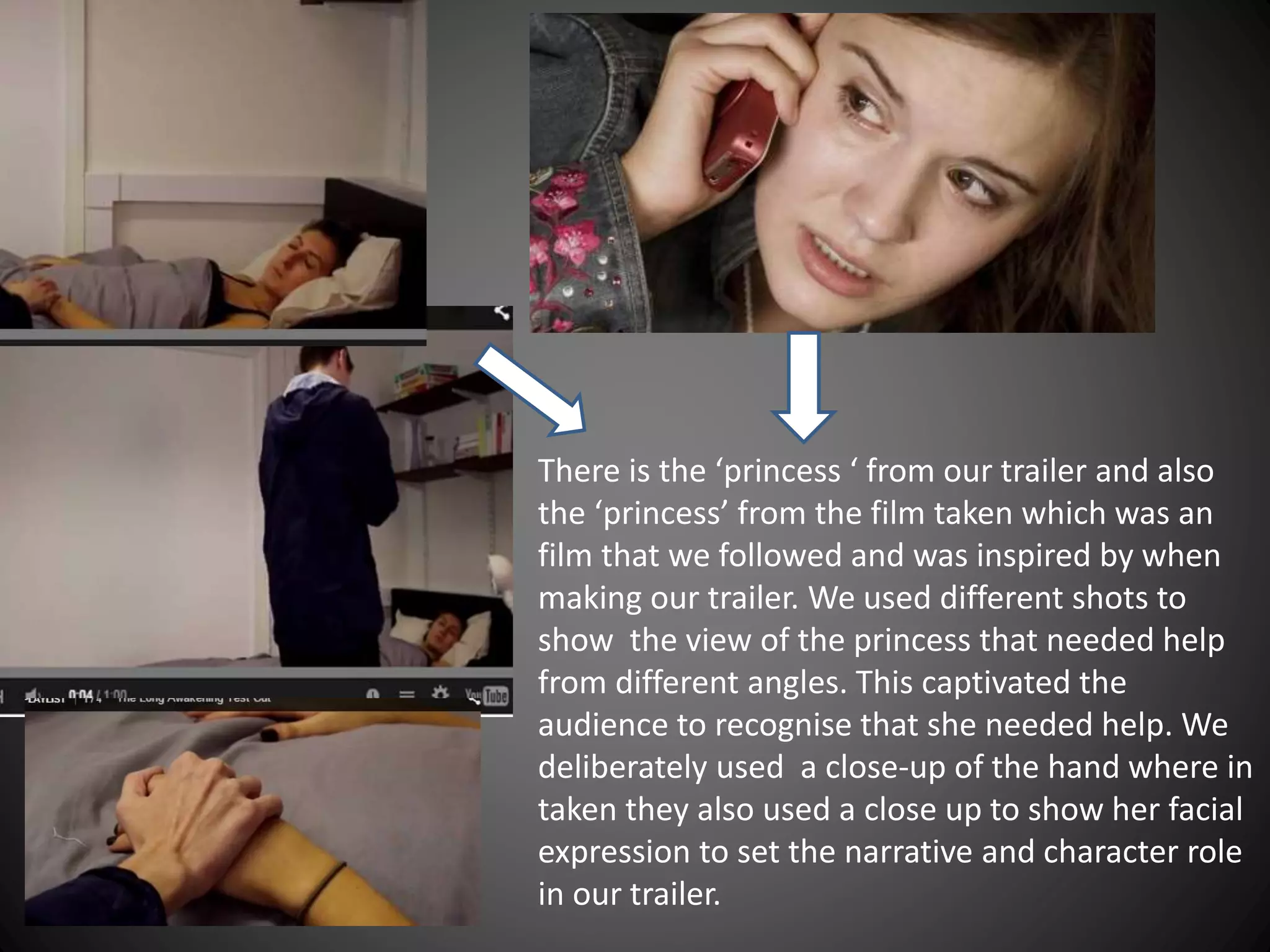 There is the ‘princess ‘ from our trailer and also
the ‘princess’ from the film taken which was an
film that we followed and was inspired by when
making our trailer. We used different shots to
show the view of the princess that needed help
from different angles. This captivated the
audience to recognise that she needed help. We
deliberately used a close-up of the hand where in
taken they also used a close up to show her facial
expression to set the narrative and character role
in our trailer.
 
