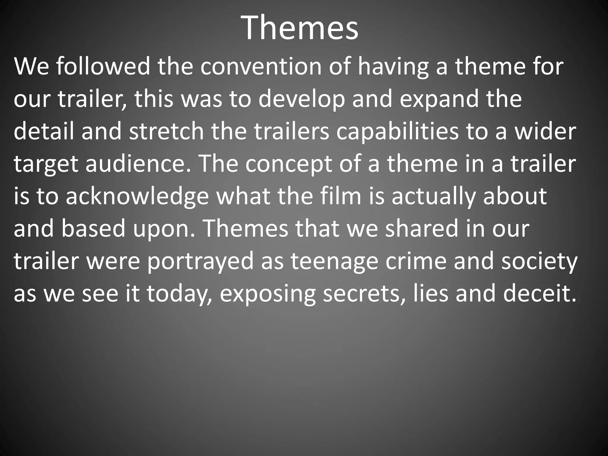 Themes
We followed the convention of having a theme for
our trailer, this was to develop and expand the
detail and stretch the trailers capabilities to a wider
target audience. The concept of a theme in a trailer
is to acknowledge what the film is actually about
and based upon. Themes that we shared in our
trailer were portrayed as teenage crime and society
as we see it today, exposing secrets, lies and deceit.
 