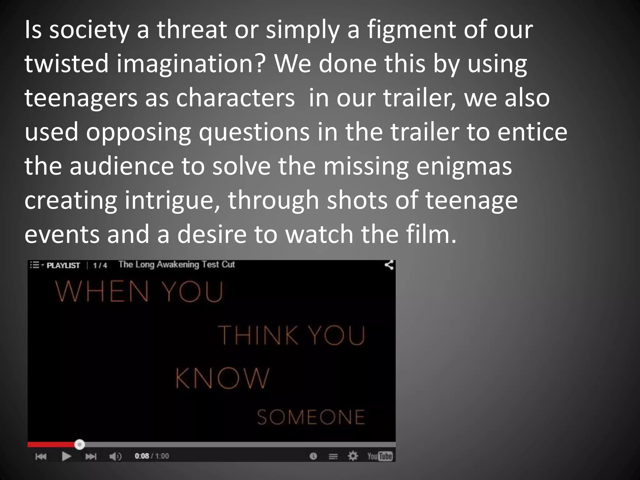 Is society a threat or simply a figment of our
twisted imagination? We done this by using
teenagers as characters in our trailer, we also
used opposing questions in the trailer to entice
the audience to solve the missing enigmas
creating intrigue, through shots of teenage
events and a desire to watch the film.
 
