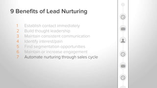1 Establish contact immediately
2 Build thought leadership
3 Maintain consistent communication
4 Identify interest/pain
5 Find segmentation opportunities
6 Maintain or increase engagement
7 Automate nurturing through sales cycle
9 Benefits of Lead Nurturing
 