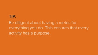 TIP:
Be diligent about having a metric for
everything you do. This ensures that every
activity has a purpose.
 