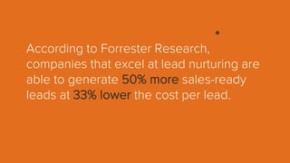 According to Forrester Research,
companies that excel at lead nurturing are
able to generate 50% more sales-ready
leads at 33% lower the cost per lead.
 