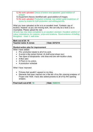 12.No work uploaded Choice of actors now uploaded, good addition of
images
13.Equipment choices identified well, good addition of images.
14.No work uploaded Production schedule now added, great breakdown of
scene by scene for both production and editing periods.
What you have uploaded so far is to an excellent level. Fantastic use of
location, however as you are missing work, this can only be a level 2 as is
incomplete. Please upload the rest.
All work has now been completed to an excellent standard. Excellent addition of
colour connotations for costume, props and locations. Good evidence of drafting
throughout – level 4, well done.
Mark out of 20: 10
Teacher name: A Jones Date: 22/12/14
Student action plan for improvement
What I have added:
 Pre- production labels to all of my work.
 A script in the correct format. (A draft script shown too)
 Two types of storyboards- one draw and one with location shots.
 A floor plan.
 A Prezi on my actors.
 A production schedule
What I have improved:
 Pictures that wouldn’t appear on my blog.
 Elements that have inspired me in the two of my film opening analyses of
Frozen and 1408. I have also added pictures to all of my film opening
analysis.
Final mark out of 20: 18 Date: 16/03/15
 