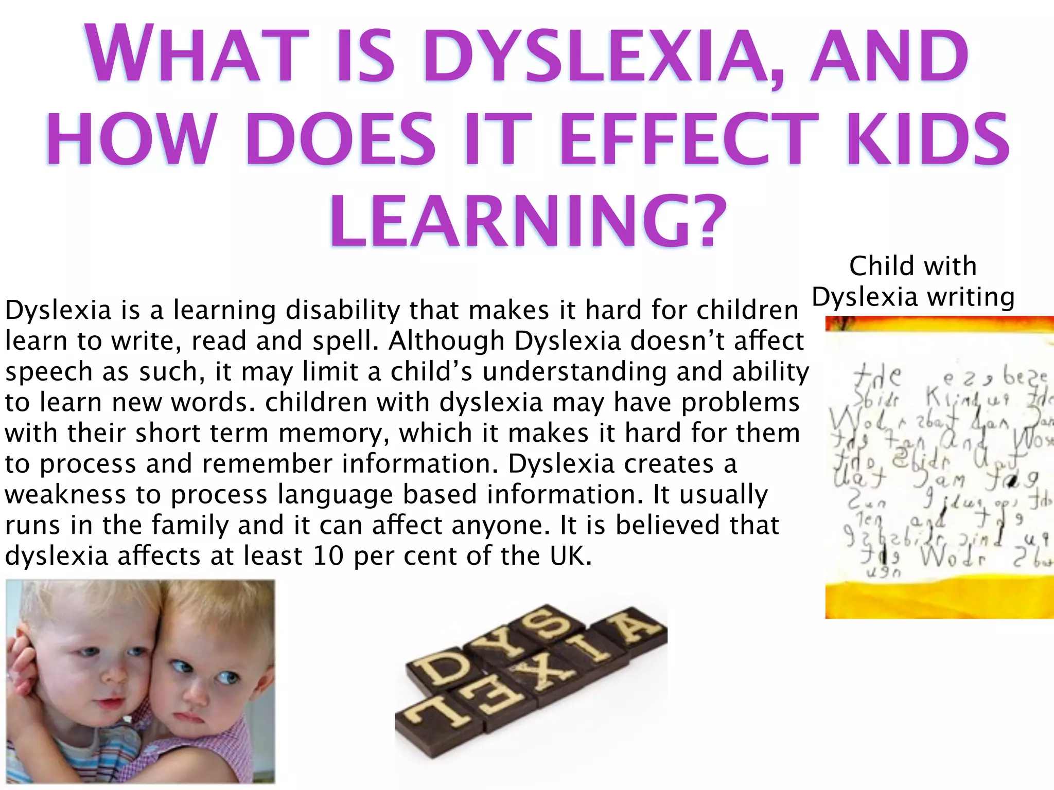 WHAT IS DYSLEXIA, AND
   HOW DOES IT EFFECT KIDS
        LEARNING?                                                   Child with
Dyslexia is a learning disability that makes it hard for children Dyslexia writing
learn to write, read and spell. Although Dyslexia doesn’t affect
speech as such, it may limit a child’s understanding and ability
to learn new words. children with dyslexia may have problems
with their short term memory, which it makes it hard for them
to process and remember information. Dyslexia creates a
weakness to process language based information. It usually
runs in the family and it can affect anyone. It is believed that
dyslexia affects at least 10 per cent of the UK.
 