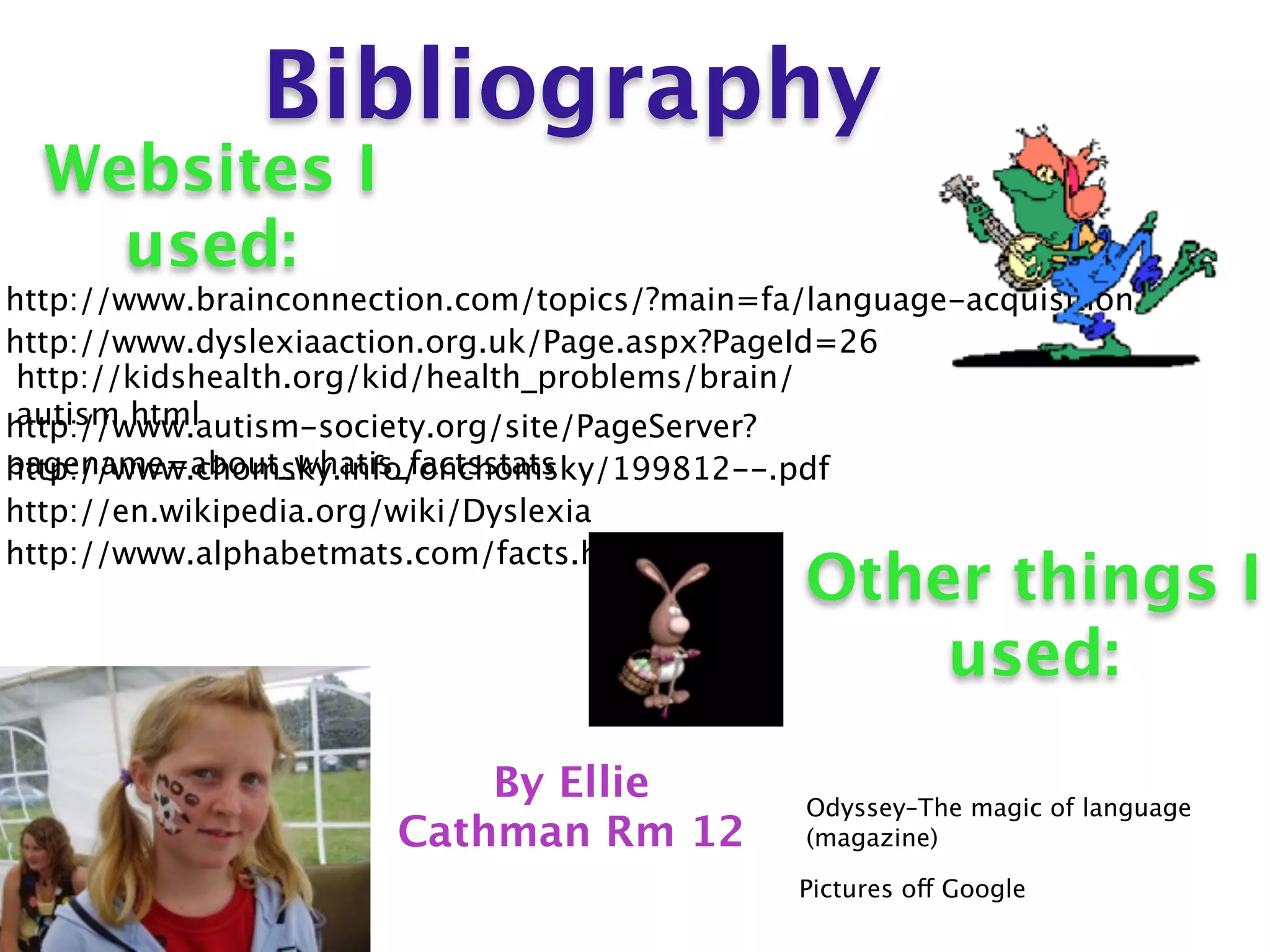 Bibliography
  Websites I
    used:
http://www.brainconnection.com/topics/?main=fa/language-acquisition
http://www.dyslexiaaction.org.uk/Page.aspx?PageId=26
 http://kidshealth.org/kid/health_problems/brain/
 autism.html
http://www.autism-society.org/site/PageServer?
pagename=about_whatis_factsstats
http://www.chomsky.info/onchomsky/199812--.pdf
http://en.wikipedia.org/wiki/Dyslexia
http://www.alphabetmats.com/facts.html
                                               Other things I
                                                   used:
                           By Ellie            Odyssey–The magic of language
                       Cathman Rm 12           (magazine)

                                               Pictures off Google
 
