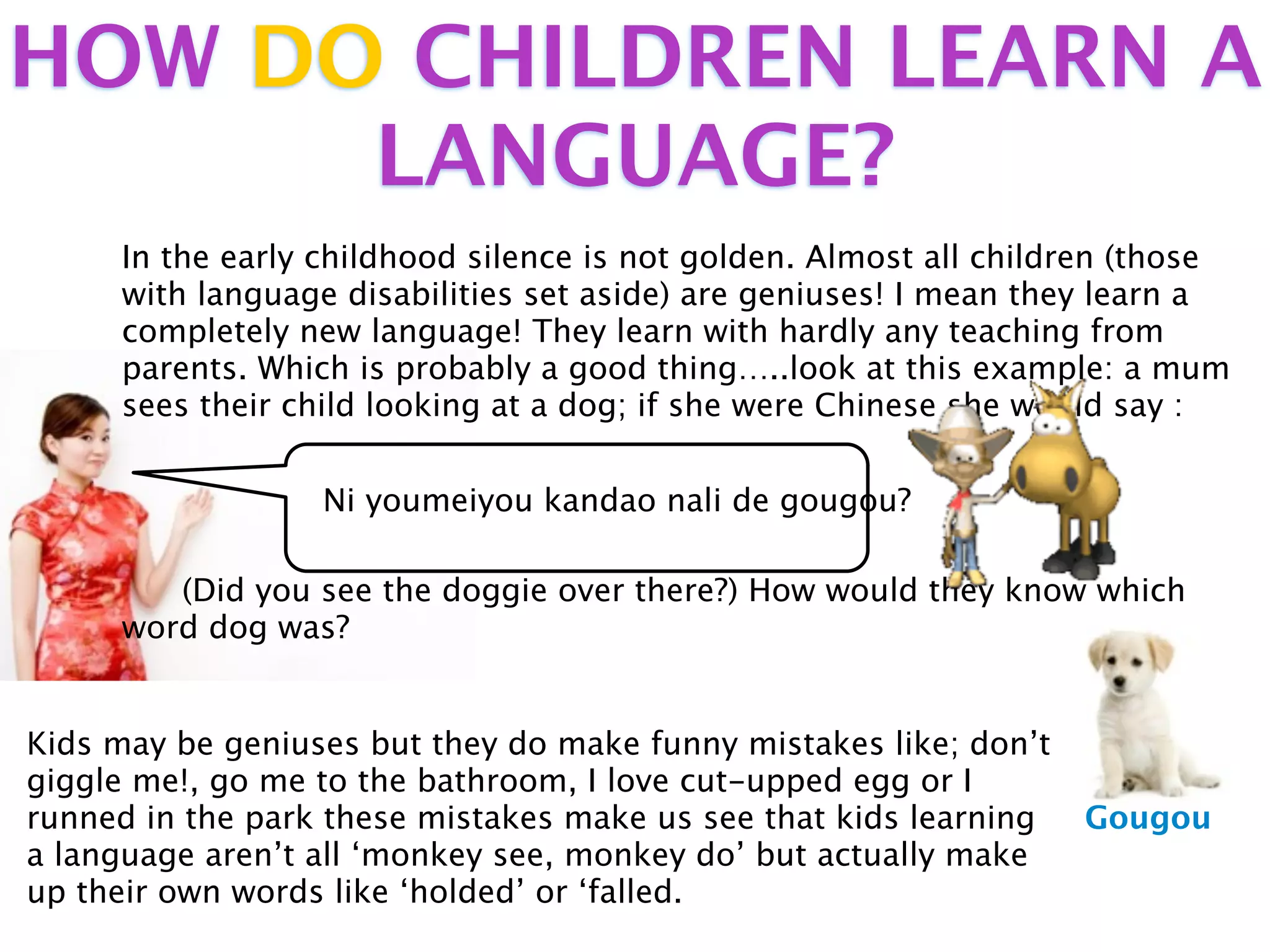HOW DO CHILDREN LEARN A
      LANGUAGE?
     In the early childhood silence is not golden. Almost all children (those
     with language disabilities set aside) are geniuses! I mean they learn a
     completely new language! They learn with hardly any teaching from
     parents. Which is probably a good thing…..look at this example: a mum
     sees their child looking at a dog; if she were Chinese she would say :


                  Ni youmeiyou kandao nali de gougou?

        (Did you see the doggie over there?) How would they know which
     word dog was?


Kids may be geniuses but they do make funny mistakes like; don’t
giggle me!, go me to the bathroom, I love cut-upped egg or I
runned in the park these mistakes make us see that kids learning   Gougou
a language aren’t all ‘monkey see, monkey do’ but actually make
up their own words like ‘holded’ or ‘falled.
 