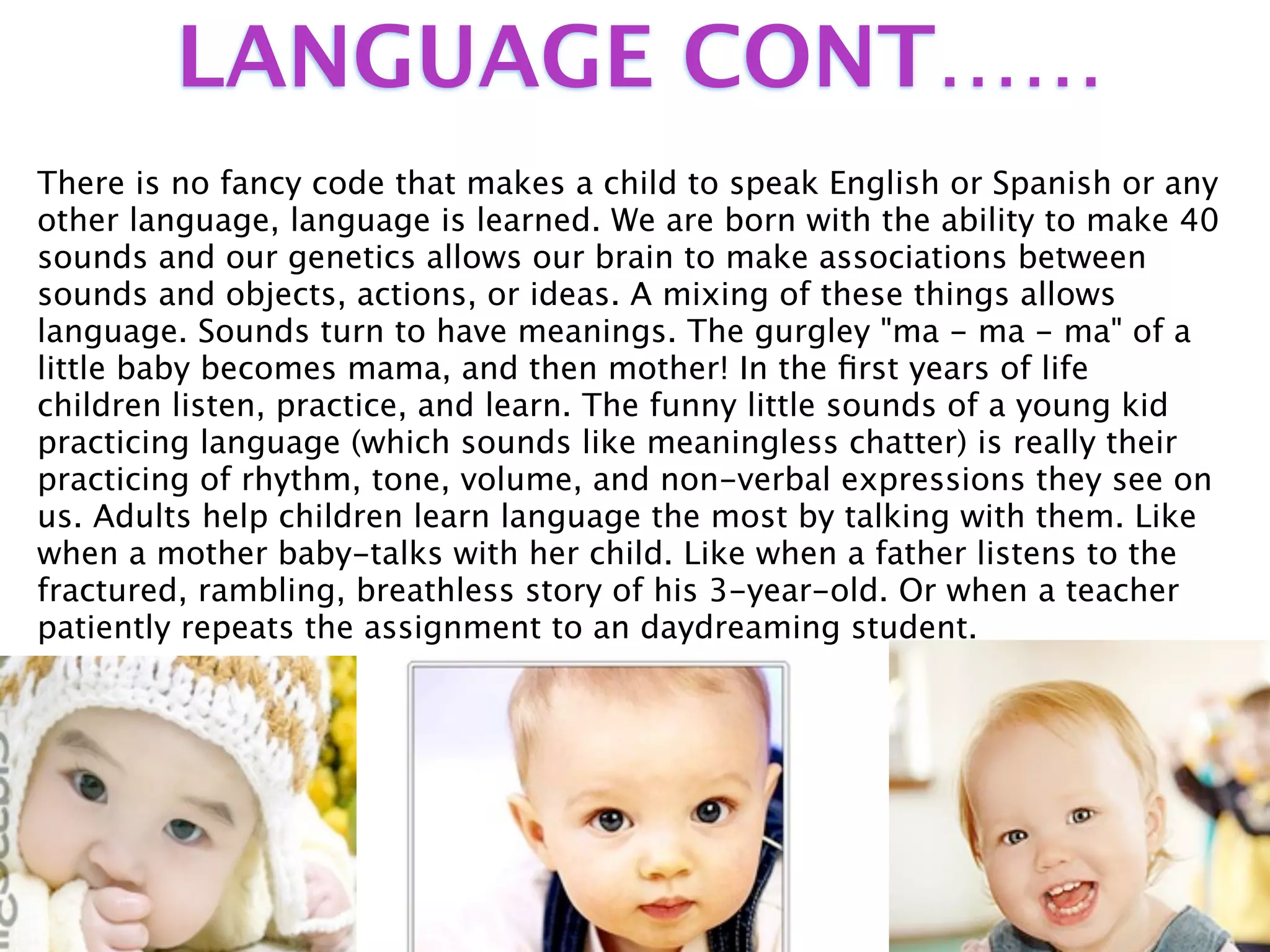 LANGUAGE CONT……
There is no fancy code that makes a child to speak English or Spanish or any
other language, language is learned. We are born with the ability to make 40
sounds and our genetics allows our brain to make associations between
sounds and objects, actions, or ideas. A mixing of these things allows
language. Sounds turn to have meanings. The gurgley "ma - ma - ma" of a
little baby becomes mama, and then mother! In the ﬁrst years of life
children listen, practice, and learn. The funny little sounds of a young kid
practicing language (which sounds like meaningless chatter) is really their
practicing of rhythm, tone, volume, and non-verbal expressions they see on
us. Adults help children learn language the most by talking with them. Like
when a mother baby-talks with her child. Like when a father listens to the
fractured, rambling, breathless story of his 3-year-old. Or when a teacher
patiently repeats the assignment to an daydreaming student.
 