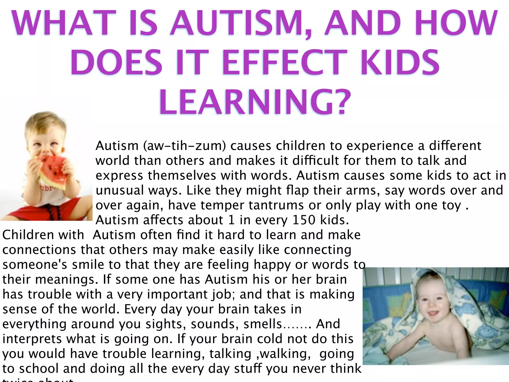 WHAT IS AUTISM, AND HOW
   DOES IT EFFECT KIDS
        LEARNING?
               Autism (aw-tih-zum) causes children to experience a different
               world than others and makes it difficult for them to talk and
               express themselves with words. Autism causes some kids to act in
               unusual ways. Like they might ﬂap their arms, say words over and
               over again, have temper tantrums or only play with one toy .
               Autism affects about 1 in every 150 kids.
Children with Autism often ﬁnd it hard to learn and make
connections that others may make easily like connecting
someone's smile to that they are feeling happy or words to
their meanings. If some one has Autism his or her brain
has trouble with a very important job; and that is making
sense of the world. Every day your brain takes in
everything around you sights, sounds, smells……. And
interprets what is going on. If your brain cold not do this
you would have trouble learning, talking ,walking, going
to school and doing all the every day stuff you never think
 