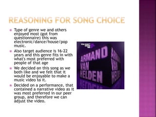  Type of genre we and others
enjoyed most (got from
questionnaire) this was
electronic/dance/house/pop
music.
 Also target audience is 16-22
years and this genre fits in with
what's most preferred with
people of that age
 We decided on this song as we
both like and we felt that it
would be enjoyable to make a
music video to it.
 Decided on a performance, that
contained a narrative video as it
was most preferred in our peer
group, and therefore we can
adjust the video.
 