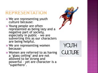  We are representing youth
culture because:
 Young people are often
represented as being lazy and a
negative part of society,
especially in public – we are
subverting this as our characters
are being helpful.
 We are representing women
because:
 Women are referred to as having
a ‘glass ceiling’ and are not
allowed to be strong and
powerful – yet are character is a
‘superhero’.
 