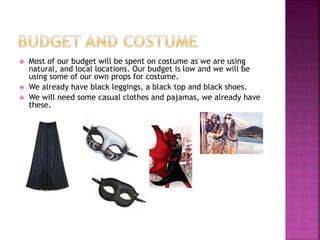  Most of our budget will be spent on costume as we are using
natural, and local locations. Our budget is low and we will be
using some of our own props for costume.
 We already have black leggings, a black top and black shoes.
 We will need some casual clothes and pajamas, we already have
these.
 