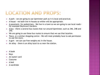  A park - we are going to use Upminster park as it is local and practical.
 A house - we both live in houses so wither will be appropriate.
 A pavement, for pedestrians - We live in a town so we are going to use local roads -
for example Deyncourt Gardens.
 A bus - there a several bus routes that run around Upminster, such as 346, 248 and
370.
 We are going to use these bus routes to ensure that we use that location.
 Tesco, or a similar shopping centre - We will most probably have to ask permission
to use the store.
 A gym – we can use free weights etc in the house.
 An alley – there is an alley local to us near the station.
 A book
 Keys
 An oyster card
 Costume
 A bed
 A wardrobe
 