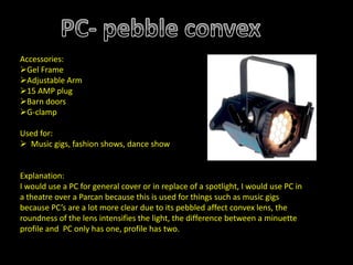 Accessories:
Gel Frame
Adjustable Arm
15 AMP plug
Barn doors
G-clamp
Used for:
 Music gigs, fashion shows, dance show
Explanation:
I would use a PC for general cover or in replace of a spotlight, I would use PC in
a theatre over a Parcan because this is used for things such as music gigs
because PC’s are a lot more clear due to its pebbled affect convex lens, the
roundness of the lens intensifies the light, the difference between a minuette
profile and PC only has one, profile has two.
 