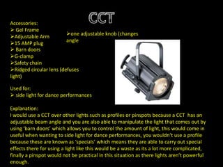 Accessories:
 Gel Frame
Adjustable Arm
15 AMP plug
 Barn doors
G-clamp
Safety chain
Ridged circular lens (defuses
light)
one adjustable knob (changes
angle
Used for:
 side light for dance performances
Explanation:
I would use a CCT over other lights such as profiles or pinspots because a CCT has an
adjustable beam angle and you are also able to manipulate the light that comes out by
using ‘barn doors’ which allows you to control the amount of light, this would come in
useful when wanting to side light for dance performances, you wouldn’t use a profile
because these are known as ‘specials’ which means they are able to carry out special
effects there for using a light like this would be a waste as its a lot more complicated,
finally a pinspot would not be practical in this situation as there lights aren’t powerful
enough.
 