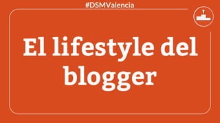El lifestyle del
blogger
#DSMValencia
 