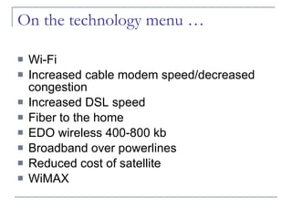 On the technology menu … Wi-Fi Increased cable modem speed/decreased congestion Increased DSL speed Fiber to the home EDO wireless 400-800 kb Broadband over powerlines Reduced cost of satellite WiMAX 