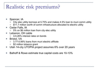 Realistic risk premiums? Spencer, IA City elec utility borrows at 5.75% and makes 4.5% loan to muni comm utility $11.7 million worth of comm infrastructure allocated to electric utility Cedar Falls, IA 5% on $6 million loan from city elec utility Lebanon, OH cable 3-5.26% interest rates on bonds Bristol, VA 3.77-5.99% loans from muni electric affiliate $2 million tobacco grant Utah 14-city UTOPIA project assumes 6% over 20 years Balhoff & Rowe estimate true capital costs are 10-13% 