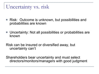 Uncertainty vs. risk Risk:  Outcome is unknown, but possibilities and probabilities are known Uncertainty: Not all possibilities or probabilities are known Risk can be insured or diversified away, but uncertainty can’t Shareholders bear uncertainty and must select directors/monitors/managers with good judgment 